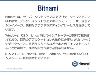 BTS/ITS の近況とあれこれ
Bitnami
25
Bitnami は、サーバーソフトウェアのアプリケーションストアで、
様々なオープンソースソフトウェアのインストーラーや、仮想マ
シンイメージ、便利なクラウドホスティングサービスを提供して
います。
Windows、OS X、Linux 向けのインストーラーが無料で提供さ
れており、目的のアプリケーションの動作に必要な Web サーバ
やデータベース、言語ランタイムなどをまとめてインストールす
ることが可能で、面倒な設定作業も必要ありません。
BTS としては、Mantis、Trac、Redmine、YouTrack などのイ
ンストーラーが提供されています。
 