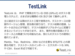 BTS/ITS の近況とあれこれ
TestLink
28
TestLink は、 PHP で開発されている OSS (GPLv2) のテスト管
理システムで、さまざまな種類の OS 及び DB で動作します。
主に結合テスト以降のテスト工程で使用され、テストケースの登
録やバージョン管理、担当者の割り当て、テスト結果の登録、レ
ポート出力などが可能で、テストの進捗がリアルタイムに把握で
きるというメリットがあります。 また、要件仕様の登録とテス
トケースとの関連づけも可能なため、受け入れテストでの使用に
優れています。
Mantis、Trac、Redmine、JIRA などの主要な BTS/ITS との連
携も可能で、テストケースのインポート・エクスポートも XML
や CSV、Excel 形式で可能です。
 