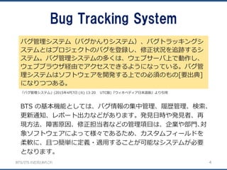BTS/ITS の近況とあれこれ
Bug Tracking System
バグ管理システム（バグかんりシステム）、バグトラッキングシ
ステムとはプロジェクトのバグを登録し、修正状況を追跡するシ
ステム。バグ管理システムの多くは、ウェブサーバ上で動作し、
ウェブブラウザ経由でアクセスできるようになっている。バグ管
理システムはソフトウェアを開発する上での必須のもの[要出典]
になりつつある。
4
「バグ管理システム」(2015年4月7日 (火) 13:20 UTC版)『ウィキペディア日本語版』より引用
BTS の基本機能としては、バグ情報の集中管理、履歴管理、検索、
更新通知、レポート出力などがあります。発見日時や発見者、再
現方法、障害原因、修正担当者などの管理項目は、企業や部門､対
象ソフトウェアによって様々であるため、カスタムフィールドを
柔軟に、且つ簡単に定義・適用することが可能なシステムが必要
となります。
 