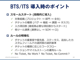 BTS/ITS の近況とあれこれ
BTS/ITS 導入時のポイント
42
 対象組織 (プロジェクト ⇒ 部門 ⇒ 全社)
 チケットの種類 (バグ ⇒ 機能 ⇒ 課題 ⇒ タスク)
 入力項目数 (最低限必要な項目数からスタート)
 他ツール連携 (連携なし ⇒ SCM ⇒ CI)
 スモールスタート (段階的に導入)
 チケットの重要度や優先度、ステータス、追加したカ
スタムフィールドの選択肢の選択基準
 チケットの種類に応じたワークフロー
 バージョンやマイルストーンの運用ルール
 No Ticket, No Work？ No Ticket, No Commit？
 ルールの明確化
 