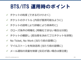 BTS/ITS の近況とあれこれ
BTS/ITS 運用時のポイント
43
 チケットの粒度 (できるだけ小さく)
 チケットのタイトル (内容が推測可能なように)
 チケットの説明 (より詳細により具体的に)
 クローズ条件の明確化 (明確化できない場合は分割)
 チケットの棚卸し (担当者を決めてゴミチケットを排除)
 No Ticket, No Work (当たり前の習慣に)
 マイルストーンを有効活用 (当たり前の習慣に)
 メール通知の流量を制御 (反応が遅い場合は要注意)
 