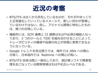 BTS/ITS の近況とあれこれ
近況の考察
45
• BTS/ITS は古くから存在しているものが、それぞれゆっくり
と正常進化していっているイメージで、新しい何かが登場し
ているわけではない。但し、アジャイル開発に特化したもの
は、幾つか出現している。
• 機能的には、SCM 連携と CI 連携はもはや必須の機能となっ
ており、3 つのツールと TiDD を組み合わせることによって、
トレーサビリティの確保や品質の向上が容易に実現できるよ
うになっている。
• Google トレンドを見る限りでは、海外では JIRA への関心
が高く、日本国内では Redmine への関心が高い。
• BTS/ITS 自体は既に一般化しており、表計算ソフトで障害管
理をおこなっている開発現場はもはや化石レベルである。
 