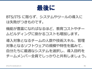 BTS/ITS の近況とあれこれ
最後に
46
BTS/ITS に限らず、システムやツールの導入に
は失敗がつきものです。
機能が豊富になればなるほど、教育コストやチー
ムビルディングに掛かるコストも増加します。
導入対象となるチームの人数や技術スキル、管理
対象となるソフトウェアの規模や特性を鑑みて、
自分たちに最適なシステムを選択し、導入目的を
チームメンバー全員でしっかりと共有しましょう。
 