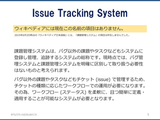 BTS/ITS の近況とあれこれ
Issue Tracking System
ウィキペディアには現在この名前の項目はありません。
5
2015年6月3日時点の『ウィキペディア日本語版』には、「課題管理システム」の項目は存在しませんでした。
課題管理システムは、バグ以外の課題やタスクなどもシステムに
登録し管理、追跡するシステムの総称です。現時点では、バグ管
理システムと課題管理システムを明確に区別して取り扱う必要性
はないものと考えられます。
バグ以外の課題やタスクなどもチケット (issue) で管理するため、
チケットの種類に応じたワークフローでの運用が必要になります。
その為、ワークフロー (ステータス) を柔軟に、且つ簡単に定義・
適用することが可能なシステムが必要となります。
 