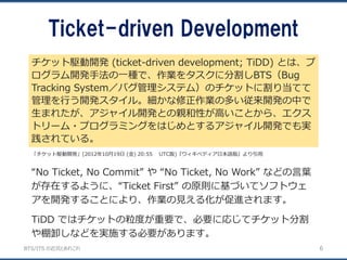 BTS/ITS の近況とあれこれ
Ticket-driven Development
6
“No Ticket, No Commit” や “No Ticket, No Work” などの言葉
が存在するように、“Ticket First” の原則に基づいてソフトウェ
アを開発することにより、作業の見える化が促進されます。
TiDD ではチケットの粒度が重要で、必要に応じてチケット分割
や棚卸しなどを実施する必要があります。
チケット駆動開発 (ticket-driven development; TiDD) とは、プ
ログラム開発手法の一種で、作業をタスクに分割しBTS（Bug
Tracking System／バグ管理システム）のチケットに割り当てて
管理を行う開発スタイル。細かな修正作業の多い従来開発の中で
生まれたが、アジャイル開発との親和性が高いことから、エクス
トリーム・プログラミングをはじめとするアジャイル開発でも実
践されている。
「チケット駆動開発」(2012年10月19日 (金) 20:55 UTC版)『ウィキペディア日本語版』より引用
 