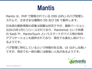 BTS/ITS の近況とあれこれ
Mantis は、PHP で開発されている OSS (GPL) のバグ管理シ
ステムで、さまざまな種類の OS 及び DB で動作します。
日本語の最新情報の収集は困難な状況ですが、最新バージョン
は2015年1月にリリースされており、MantisHub という有償
の SaaS や、MantisTouch というスマートデバイス用の有料
アプリケーションも提供されており、現在でも進化し続けてい
るようです。
バグ管理に特化しているという特徴がある為、UI は少し古臭い
ですが、現在でも一部の層には根強い人気があるようです。
Mantis
8
 