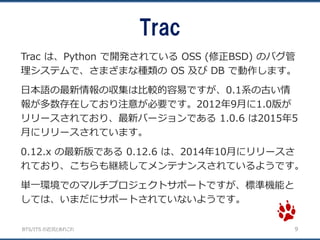 BTS/ITS の近況とあれこれ
Trac
9
Trac は、Python で開発されている OSS (修正BSD) のバグ管
理システムで、さまざまな種類の OS 及び DB で動作します。
日本語の最新情報の収集は比較的容易ですが、0.1系の古い情
報が多数存在しており注意が必要です。2012年9月に1.0版が
リリースされており、最新バージョンである 1.0.6 は2015年5
月にリリースされています。
0.12.x の最新版である 0.12.6 は、2014年10月にリリースさ
れており、こちらも継続してメンテナンスされているようです。
単一環境でのマルチプロジェクトサポートですが、標準機能と
しては、いまだにサポートされていないようです。
 