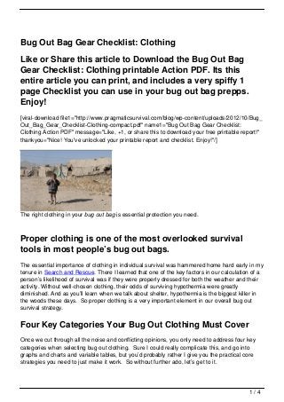 Bug Out Bag Gear Checklist: Clothing

Like or Share this article to Download the Bug Out Bag
Gear Checklist: Clothing printable Action PDF. Its this
entire article you can print, and includes a very spiffy 1
page Checklist you can use in your bug out bag prepps.
Enjoy!
[viral-download file1="http://www.pragmaticsurvival.com/blog/wp-content/uploads/2012/10/Bug_
Out_Bag_Gear_Checklist-Clothing-compact.pdf" name1="Bug Out Bag Gear Checklist:
Clothing Action PDF" message="Like, +1, or share this to download your free printable report!"
thankyou="Nice! You've unlocked your printable report and checklist. Enjoy!"/]




The right clothing in your bug out bag is essential protection you need.



Proper clothing is one of the most overlooked survival
tools in most people’s bug out bags.
The essential importance of clothing in individual survival was hammered home hard early in my
tenure in Search and Rescue. There I learned that one of the key factors in our calculation of a
person’s likelihood of survival was if they were properly dressed for both the weather and their
activity. Without well-chosen clothing, their odds of surviving hypothermia were greatly
diminished. And as you’ll learn when we talk about shelter, hypothermia is the biggest killer in
the woods these days. So proper clothing is a very important element in our overall bug out
survival strategy.


Four Key Categories Your Bug Out Clothing Must Cover
Once we cut through all the noise and conflicting opinions, you only need to address four key
categories when selecting bug out clothing. Sure I could really complicate this, and go into
graphs and charts and variable tables, but you’d probably rather I give you the practical core
strategies you need to just make it work. So without further ado, let’s get to it.




                                                                                           1/4
 