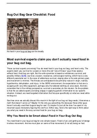 Bug Out Bag Gear Checklist: Food




No food in your bug out bag can be deadly



Most survival experts claim you don’t actually need food in
your bug out bag.
Those survival experts are wrong! You do need food in your bug out bag, and here’s why. The
experts claim you can live for a week or more (the old “rule of threes” says three weeks)
without food. And they are right. But the entire premise is based on wilderness survival, and
possibly military SERE (survival, evasion, resistance, and escape) training, which have a very
different parameter set. In the case of wilderness survival, staying alive is the sole primary goal,
and movement is minimal. The threats are anticipated to be primarily natural in origin, namely
hypothermia, dehydration, and injury. In the SERE environment, the expectation is that one is
escaping with very little equipment, perhaps only the tattered clothing on ones back. And let’s
remember that in the military perspective, survival is secondary to the mission. So the problem
is that the so-called experts are being sloppy in applying generic information to our specific
situation. Instead, we need targeted information that focuses specifically on what we need while
we bug out.

See how once we actually dissect this maxim in the light of our bug out bag needs, it becomes a
myth that doesn’t serve us? Maybe I’m the only guy preaching this because those other guys
haven’t actually used their bugout bag for real. Or maybe it’s just all the time I’ve spent in my
mountain quasi-monastery figuring this stuff out. Either way, here’s the right way to think about
you what you need in the way survival food for your bug out bag.

Why You Need to be Smart about Food in Your Bug Out Bag
You need food in your bug out bag for one simple reason. Food is fuel, and getting out of dodge
involves movement. And we must plan on some of that movement (if not all) being on foot.




                                                                                              1/5
 