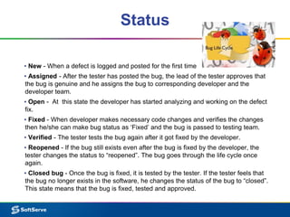 Status
▪ New - When a defect is logged and posted for the first time
▪ Assigned - After the tester has posted the bug, the lead of the tester approves that
the bug is genuine and he assigns the bug to corresponding developer and the
developer team.
▪ Open - At this state the developer has started analyzing and working on the defect
fix.
▪ Fixed - When developer makes necessary code changes and verifies the changes
then he/she can make bug status as ‘Fixed’ and the bug is passed to testing team.
▪ Verified - The tester tests the bug again after it got fixed by the developer.
▪ Reopened - If the bug still exists even after the bug is fixed by the developer, the
tester changes the status to “reopened”. The bug goes through the life cycle once
again.
▪ Closed bug - Once the bug is fixed, it is tested by the tester. If the tester feels that
the bug no longer exists in the software, he changes the status of the bug to “closed”.
This state means that the bug is fixed, tested and approved.
 