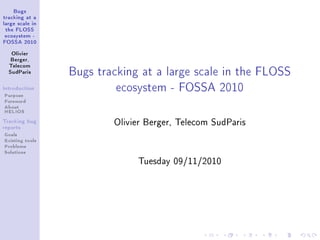 Bugs
tracking at a
large scale in
 the FLOSS
ecosystem -
FOSSA 2010


   Olivier
   Berger,



                 Bugs tracking at a large scale in the FLOSS
  Telecom
  SudParis



Introduction

Purpose
                          ecosystem - FOSSA 2010
Foreword
About
HELIOS
Tracking bug
reports
                         Olivier Berger, Telecom SudParis
Goals
Existing tools
Problems
Solutions
                              Tuesday 09/11/2010
 