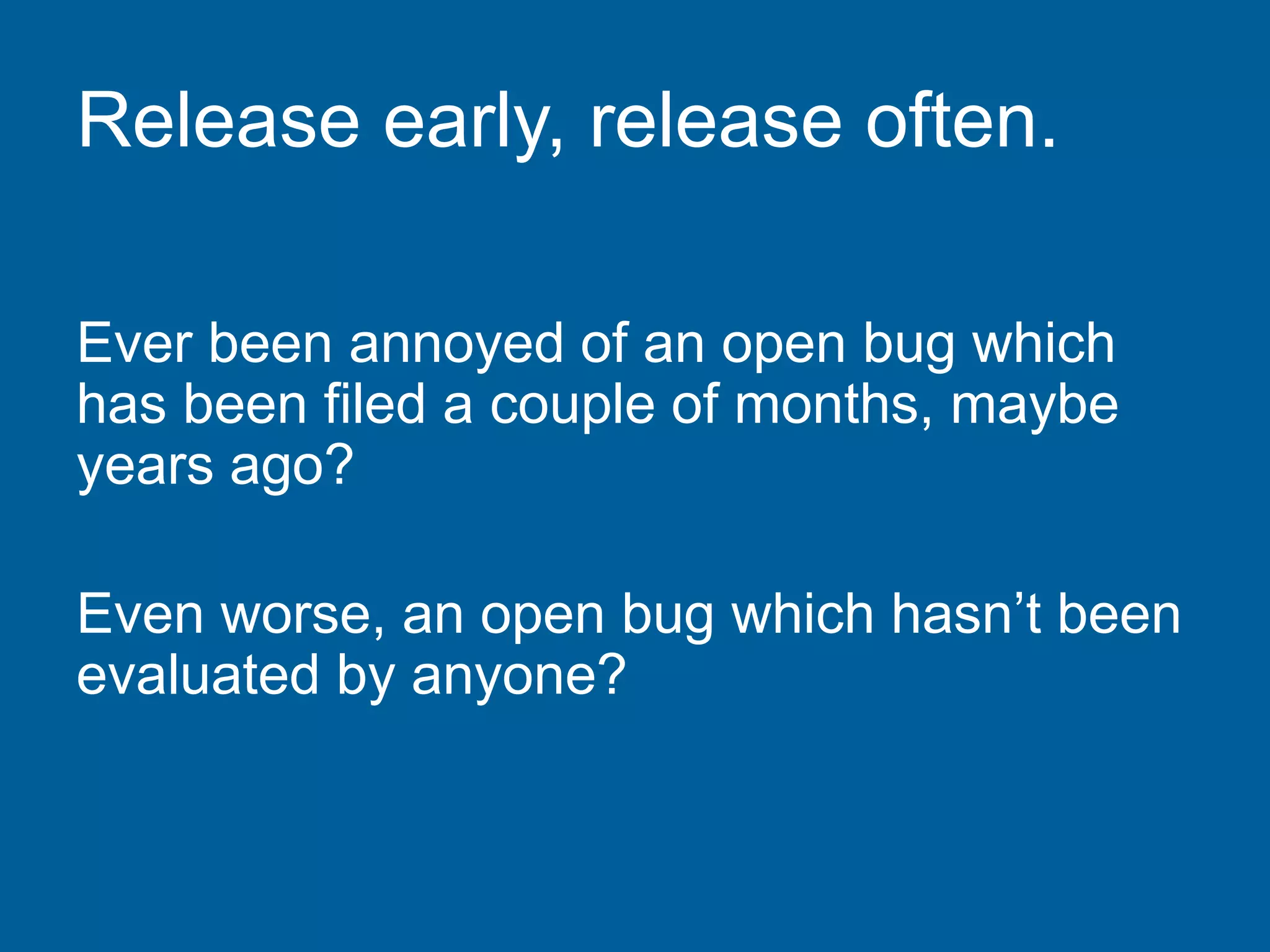Release early, release often.
Ever been annoyed of an open bug which
has been filed a couple of months, maybe
years ago?
Even worse, an open bug which hasn’t been
evaluated by anyone?
 