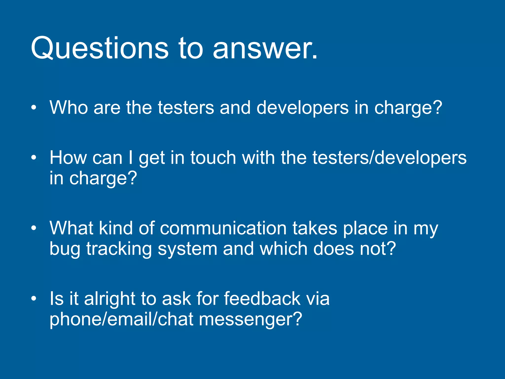 Questions to answer.
• Who are the testers and developers in charge?
• How can I get in touch with the testers/developers
in charge?
• What kind of communication takes place in my
bug tracking system and which does not?
• Is it alright to ask for feedback via
phone/email/chat messenger?
 