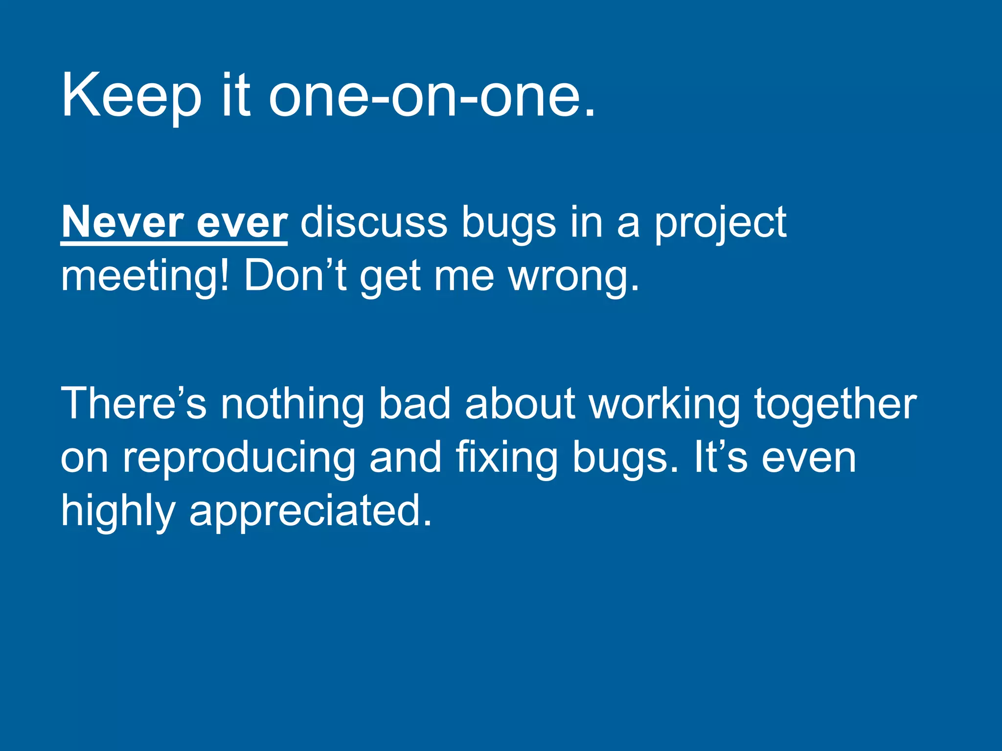 Keep it one-on-one.
Never ever discuss bugs in a project
meeting! Don’t get me wrong.
There’s nothing bad about working together
on reproducing and fixing bugs. It’s even
highly appreciated.
 