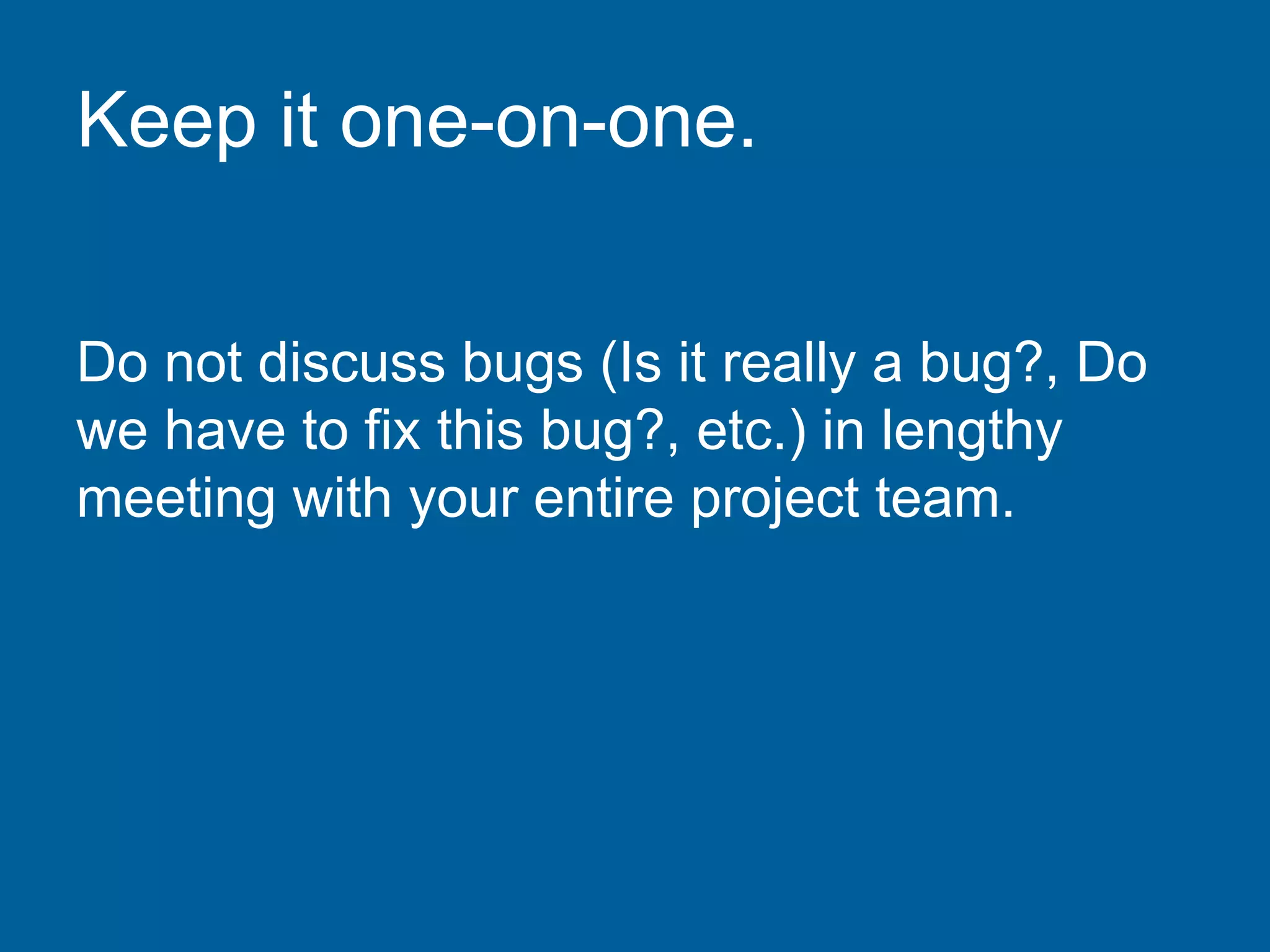 Keep it one-on-one.
Do not discuss bugs (Is it really a bug?, Do
we have to fix this bug?, etc.) in lengthy
meeting with your entire project team.
 