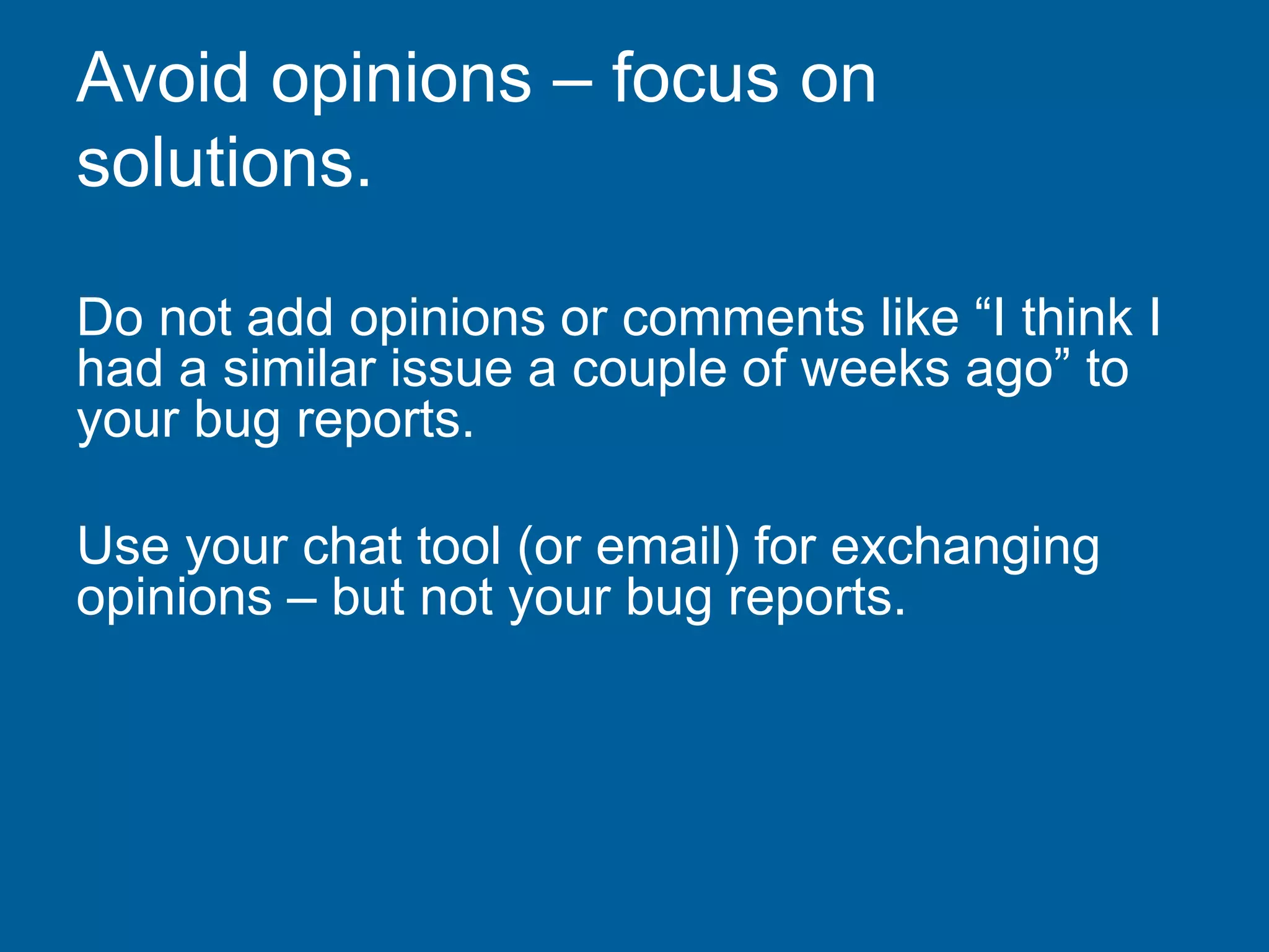 Avoid opinions – focus on
solutions.
Do not add opinions or comments like “I think I
had a similar issue a couple of weeks ago” to
your bug reports.
Use your chat tool (or email) for exchanging
opinions – but not your bug reports.
 