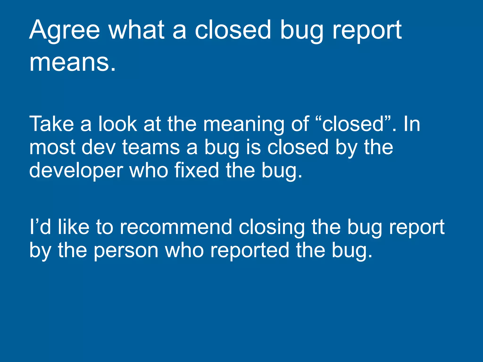 Agree what a closed bug report
means.
Take a look at the meaning of “closed”. In
most dev teams a bug is closed by the
developer who fixed the bug.
I’d like to recommend closing the bug report
by the person who reported the bug.
 
