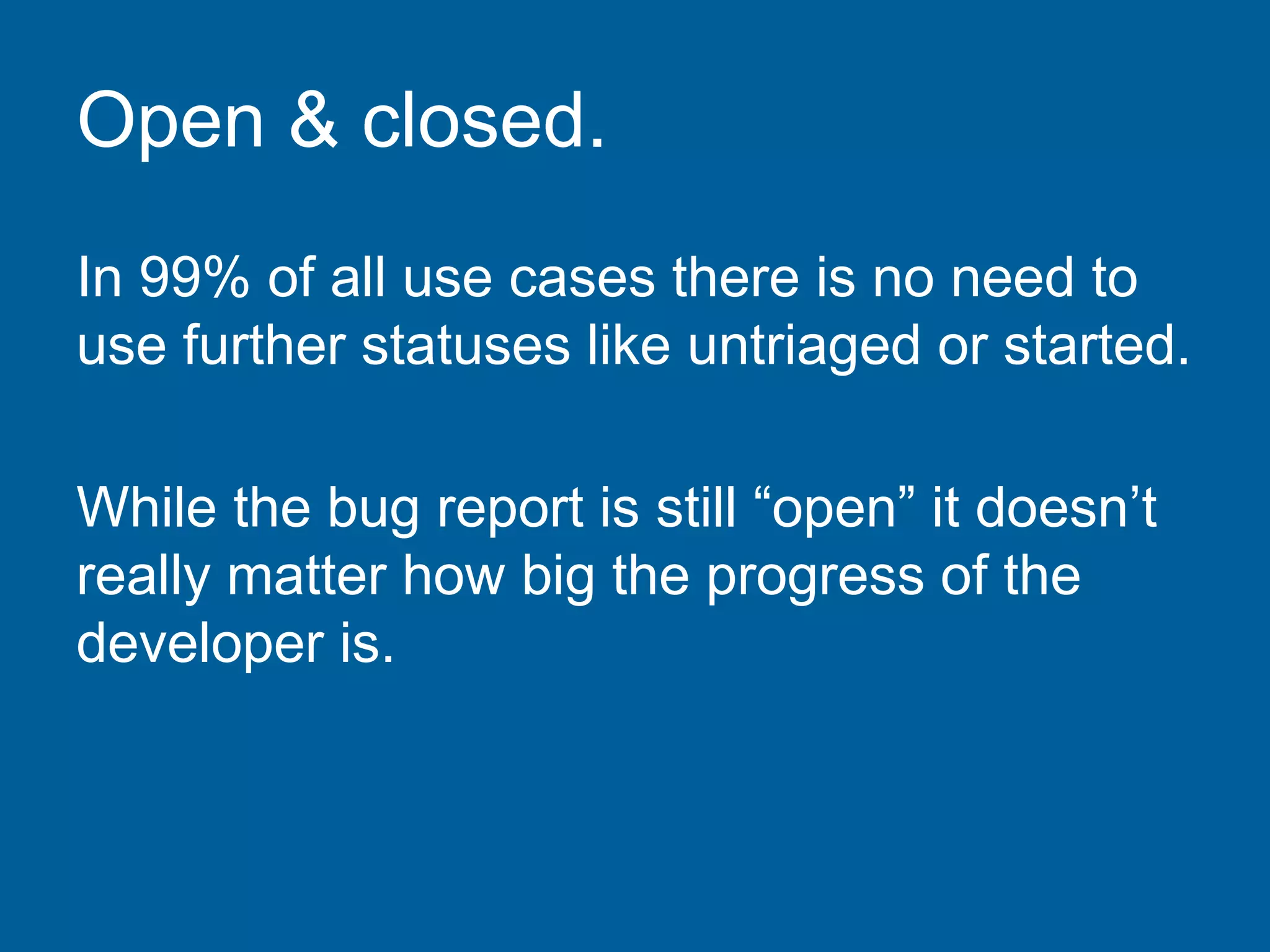 Open & closed.
In 99% of all use cases there is no need to
use further statuses like untriaged or started.
While the bug report is still “open” it doesn’t
really matter how big the progress of the
developer is.
 