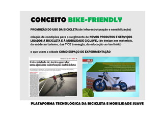 CONCEITO BIKE-FRIENDLY 
PROMOÇÃO DO PPPRRROOOMMMOOOÇÇÇÃÃÃOOO DDDOOO UUUUSSSSOOOO DDDDAAAA BBBBIIIICCCCIIIICCCCLLLLEEEETTTTAAAA (de infra-estruturação e sensibilização) 
criação de condições para o surgimento de NNNNOOOOVVVVOOOOSSSS PPPPRRRROOOODDDDUUUUTTTTOOOOSSSS EEEE SSSSEEEERRRRVVVVIIIIÇÇÇÇOOOOSSSS 
LLLLIIIIGGGGAAAADDDDOOOOSSSS ÀÀÀÀ BBBBIIIICCCCIIIICCCCLLLLEEEETTTTAAAA EEEE ÀÀÀÀ MMMMOOOOBBBBIIIILLLLIIIIDDDDAAAADDDDEEEE CCCCIIIICCCCLLLLÁÁÁÁVVVVEEEELLLL (do design aos materiais, 
da saúde ao turismo, das TICE à energia, da educação ao território) 
e que usem a cidade CCCCOOOOMMMMOOOO EEEESSSSPPPPAAAAÇÇÇÇOOOO DDDDEEEE EEEEXXXXPPPPEEEERRRRIIIIMMMMEEEENNNNTTTTAAAAÇÇÇÇÃÃÃÃOOOO 
PLATAFORMA TECNOLÓGICA DA BICICLETA E MOBILIDADE SUAVE 
 