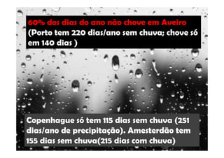60% dos dias do ano não chove em Aveiro 
(Porto tem 220 dias/ano sem chuva; chove só 
em 140 dias ) 
Copenhague só tem 115 dias sem chuva (251 
dias/ano de precipitação). Amesterdão tem 
155 dias sem chuva(215 dias com chuva) 
 