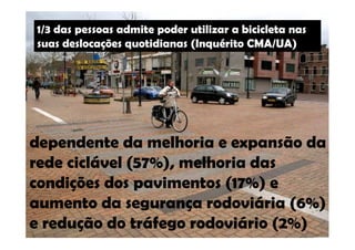1/3 das pessoas admite poder utilizar a bicicleta nas 
suas deslocações quotidianas (Inquérito CMA/UA) 
dependente da melhoria e expansão da 
rede ciclável (57%), melhoria das 
condições dos pavimentos (17%) e 
aumento da segurança rodoviária (6%) 
e redução do tráfego rodoviário (2%) 
 
