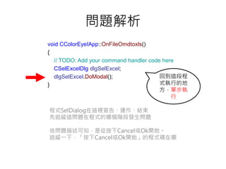 問題解析
void CColorEyeIApp::OnFileOmdtoxls()
{
// TODO: Add your command handler code here
CSelExcelDlg dlgSelExcel;
dlgSelExcel.DoModal();
}
程式SelDialog在這裡宣告、運作、結束
先追縱這問題在程式的哪個階段發生問題
依問題描述可知，是從按下Cancel或Ok開始。
追縱一下，「按下Cancel或Ok開始」的程式碼在哪
回到這段程
式執行的地
方，單步執
行
 