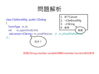 問題解析
class CSelExcelDlg : public CDialog
{
FormType m_ft;
int m_openOmdLimit;
std::vector<CString> m_omdFilesList; // m_vOmdFilePathList;
//…
兇手？
這個CString member variable相關的member function都註解掉
1. 按下Cancel
2. ~CSelExcelDlg
3. ~CString
4. 當掉
檢查
 