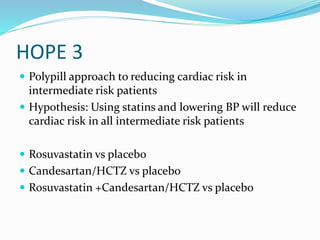 HOPE 3
 Polypill approach to reducing cardiac risk in
intermediate risk patients
 Hypothesis: Using statins and lowering BP will reduce
cardiac risk in all intermediate risk patients
 Rosuvastatin vs placebo
 Candesartan/HCTZ vs placebo
 Rosuvastatin +Candesartan/HCTZ vs placebo
 