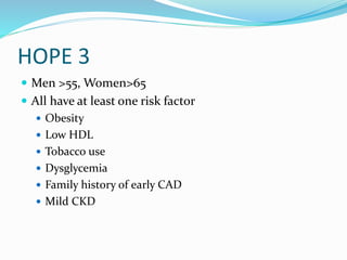 HOPE 3
 Men >55, Women>65
 All have at least one risk factor
 Obesity
 Low HDL
 Tobacco use
 Dysglycemia
 Family history of early CAD
 Mild CKD
 