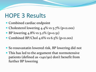 HOPE 3 Results
 Combined cardiac endpoint
 Cholesterol lowering 4.4% vs 5.7% (p<0.001)
 BP lowering 4.8% vs 5.2% (p=0.51)
 Combined BP/Chol 4.6% vs 6.5% (p<0.001)
 So rosuvastatin lowered risk, BP lowering did not
 This has led to the argument that normotensive
patients (defined as <140/90) don’t benefit from
further BP lowering
 