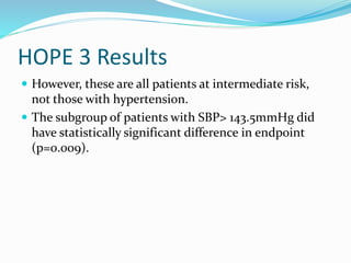 HOPE 3 Results
 However, these are all patients at intermediate risk,
not those with hypertension.
 The subgroup of patients with SBP> 143.5mmHg did
have statistically significant difference in endpoint
(p=0.009).
 