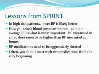Lessons from SPRINT
 In high risk patients, lower BP is likely better
 How you take a blood pressure matters. 24 hour
average BP is what is most important. BP measured in
clinic does seem to be higher than BP measured at
home.
 BP medications need to be aggressively titrated
 Often, you should start with two medications from the
very beginning.
 