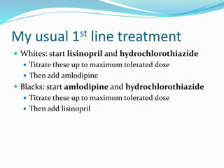 My usual 1st line treatment
 Whites: start lisinopril and hydrochlorothiazide
 Titrate these up to maximum tolerated dose
 Then add amlodipine
 Blacks: start amlodipine and hydrochlorothiazide
 Titrate these up to maximum tolerated dose
 Then add lisinopril
 