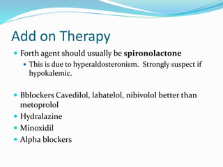 Add on Therapy
 Forth agent should usually be spironolactone
 This is due to hyperaldosteronism. Strongly suspect if
hypokalemic.
 Bblockers Cavedilol, labatelol, nibivolol better than
metoprolol
 Hydralazine
 Minoxidil
 Alpha blockers
 