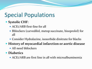 Special Populations
 Systolic CHF:
 ACEi/ARB first-line for all
 Bblockers (carvedilol, metop succinate, bisoprolol) for
all
 Consider Hydralazine, isosorbide dinitrate for blacks
 History of myocardial infarction or aortic disease
 All need bblockers
 Diabetics
 ACEi/ARB are first line in all with microalbuminemia
 