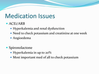 Medication Issues
 ACEi/ARB
 Hyperkalemia and renal dysfunction
 Need to check potassium and creatinine at one week
 Angioedema
 Spironolactone
 Hyperkalemia in up to 20%
 Most important med of all to check potassium
 