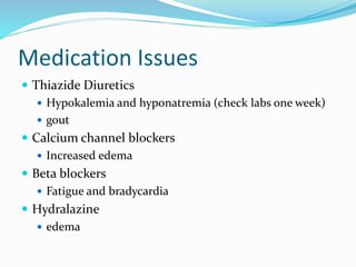 Medication Issues
 Thiazide Diuretics
 Hypokalemia and hyponatremia (check labs one week)
 gout
 Calcium channel blockers
 Increased edema
 Beta blockers
 Fatigue and bradycardia
 Hydralazine
 edema
 