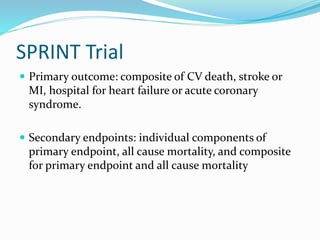 SPRINT Trial
 Primary outcome: composite of CV death, stroke or
MI, hospital for heart failure or acute coronary
syndrome.
 Secondary endpoints: individual components of
primary endpoint, all cause mortality, and composite
for primary endpoint and all cause mortality
 