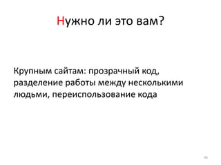 Нужно ли это вам?


Крупным сайтам: прозрачный код,
разделение работы между несколькими
людьми, переиспользование кода




                                      46
 