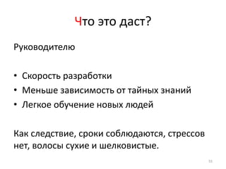 Что это даст?
Руководителю

• Скорость разработки
• Меньше зависимость от тайных знаний
• Легкое обучение новых людей

Как следствие, сроки соблюдаются, стрессов
нет, волосы сухие и шелковистые.
                                             55
 