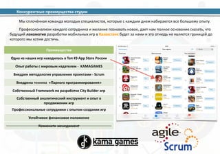 Конкурентные 
преимущества 
студии 
Мы 
сплочённая 
команда 
молодых 
специалистов, 
которые 
с 
каждым 
днем 
набираются 
все 
большему 
опыту. 
Профессионализм 
каждого 
сотрудника 
и 
желание 
познавать 
новое, 
дает 
нам 
полное 
основание 
сказать, 
что 
будущий 
локомотив 
разработки 
мобильных 
игр 
в 
Казахстане 
будет 
за 
нами 
и 
это 
отнюдь 
не 
является 
границей 
до 
которого 
мы 
хотим 
достичь. 
Преимущества 
Одна 
из 
наших 
игр 
находилась 
в 
Топ 
#3 
App 
Store 
России 
Опыт 
работы 
с 
мировым 
издателем 
-­‐ 
KAMAGAMES 
Внедрен 
методология 
управления 
проектами 
-­‐ 
Scrum 
Внедрена 
техника 
«Парного 
программирования» 
Собственный 
Framework 
по 
разработке 
City 
Builder 
игр 
Собственный 
аналитический 
инструмент 
и 
опыт 
в 
продвижении 
игр 
Профессиональные 
сотрудники 
с 
опытом 
создании 
игр 
Устойчивое 
финансовое 
положение 
Комюнити 
менеджмент 
 