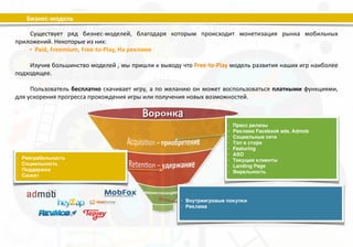 Бизнес-­‐модель 
Существует 
ряд 
бизнес-­‐моделей, 
благодаря 
которым 
происходит 
монетизация 
рынка 
мобильных 
Новых&пользователей&мы&можем&приобрести&&с& 
помощью&PR&и&рекламы.&Также&можно& 
прибегнуть&к&виральным&технологиям&в& 
социальных&сетях.&! 
Секрет!успеха!–&удержать&пользователей&в& 
нашей&игре.&Самоудержание&(retenJon)&сводится& 
к&тому,&чтобы&раз&за&разом&давать&игрокам&повод& 
вернуться&в&игру.&! 
Монетизация&не&должна&влиять&на&удовольствие,&получаемое&от&игры.& 
Суть&free/to/play!в&установке&дифференцированных&цен.&Модель&должна& 
позволять&неплательщикам&играть&бесплатно,&а&фанатам&нашей&игры& 
тратить&огромные&суммы&на&те&вещи,&которые&они&&считают&для&себя& 
ценными.&! 
приложений. 
Некоторые 
из 
них: 
• Paid, 
Freemium, 
Free-­‐to-­‐Play, 
На 
рекламе 
! 
Изучив 
большинство 
моделей 
, 
мы 
пришли 
к 
выводу 
что 
Free-­‐to-­‐Play 
модель 
развития 
наших 
игр 
наиболее 
подходящее. 
! 
Пользователь 
бесплатно 
скачивает 
игру, 
а 
по 
желанию 
он 
может 
воспользоваться 
платными 
функциями, 
для 
ускорения 
прогресса 
прохождения 
игры 
или 
получения 
новых 
возможностей. 
• Пресс релизы) 
• Реклама Facebook ads, Admob) 
• Социальные сети) 
• Топ в сторе) 
• Featuring) 
• ASO) 
• Текущие клиенты) 
• Landing Page) 
• Виральность 
• Реиграбельность) 
• Социальность) 
• Поддержка) 
• Сюжет 
• Внутриигровые покупки) 
• Реклама 
 