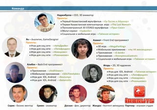 Наджибулла 
– 
CEO, 
3D 
аниматор 
Проекты: 
•Первый 
Казахстанский 
мультфильм 
-­‐ 
«Ер-­‐Тостик 
и 
Айдахар» 
•Первая 
Казахстанская 
компьютерная 
игра 
-­‐ 
«The 
Last 
Nomad» 
•Полнометражный 
3D 
STEREO 
мультфильм 
-­‐ 
«Прыг-­‐Скок» 
•Мульт-­‐сериал 
-­‐ 
«ЕрДосБи» 
• Социальная 
и 
мобильная 
игра 
-­‐ 
«Таёжная 
история» 
Ян 
– 
Аналитик, 
GameDesigner 
Проекты: 
•Игра 
для 
соц 
сети 
-­‐ 
«АвтоДрайв» 
•Игра 
для 
соц 
сети 
-­‐ 
«Латифундия» 
•Игра 
для 
соц 
сети 
-­‐ 
«Комарово» 
•Игра 
для 
соц 
сети 
-­‐ 
«Ромашково» 
Азамат 
– 
Front 
End 
программист 
Проекты: 
• 3D 
игра 
-­‐ 
«MegaParKing» 
•Мобильное 
приложение 
-­‐ 
«my 
VK 
мессенджер» 
• Приложения 
-­‐ 
«E-­‐book» 
• Приложения 
-­‐ 
«AnonymousControl» 
• Социальная 
и 
мобильная 
игра 
-­‐ 
«Таёжная 
история» 
Игорь 
– 
2D, 
3D 
художник 
Проекты: 
•Игра 
для 
IOS, 
Android 
-­‐ 
«Таёжная 
история» 
•Игра 
для 
соц 
сети 
-­‐. 
«Латифундия» 
•Игра 
для 
соц 
сети 
-­‐ 
«Комарово» 
•Игра 
для 
соц 
сети 
-­‐ 
«Ромашково» 
Алибек 
– 
Back 
End 
программист 
Проекты: 
• Приложения 
-­‐ 
«AndViewer» 
•Мобильное 
приложение 
-­‐ 
«SDUTimetable» 
•Игра 
для 
IOS, 
Android 
-­‐ 
«BoxJump» 
•Игра 
для 
IOS, 
Android 
-­‐ 
«BalanceIt» 
Серик 
-­‐ 
бизнес 
ментор Досхан 
-­‐ 
фин. 
директор Жандос 
-­‐ 
Контент 
менеджер 
Команда 
Ермек 
-­‐ 
аниматор Партнер 
-­‐ 
игровая 
студия 
