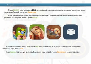 Кто 
мы? 
Студия 
BUGART 
была 
основана 
в 
2013 
году, 
командой 
единомышленников, 
желающих 
внести 
свой 
вклад 
в 
развитие 
мобильной 
индустрии 
Казахстана. 
Ясная 
миссия, 
четкие 
планы, 
набранный 
опыт, 
нетворк 
и 
професионализм 
нашей 
команды 
дает 
нам 
уверенность 
в 
будущем 
успехе 
студии 
BUGART 
На 
сегодняшний 
день 
перед 
нами 
стоит 
цель 
создание 
одного 
из 
ведущих 
разработчиков 
и 
издателей 
мобильных 
игр 
в 
странах 
СНГ. 
Наша 
миссия, 
подтолкнуть 
тысячи 
амбициозных 
инди 
разработчиков 
Казахстана 
к 
новым 
подвигам. 
 