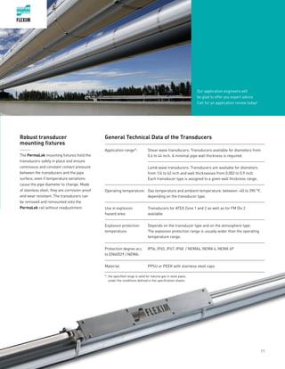 11
Robust transducer
mounting fixtures
______
The PermaLok mounting fixtures hold the
transducers safely in place and ensure
continuous and constant contact pressure
between the transducers and the pipe
surface, even if temperature variations
cause the pipe diameter to change. Made
of stainless steel, they are corrosion-proof
and wear resistant. The transducers can
be removed and remounted onto the
PermaLok rail without readjustment.
Our application engineers will
be glad to offer you expert advice.
Call for an application review today!
General Technical Data of the Transducers
Application range*: Shear wave transducers: Transducers available for diameters from
0.6 to 44 inch. A minimal pipe wall thickness is required.
Lamb wave transducers: Transducers are available for diameters
from 1/4 to 62 inch and wall thicknesses from 0.002 to 0.9 inch.
Each transducer type is assigned to a given wall thickness range.
Operating temperature: Gas temperature and ambient temperature: between –40 to 390 °F,
depending on the transducer type.
Use in explosion
hazard area:
Transducers for ATEX Zone 1 and 2 as well as for FM Div 2
available
Explosion protection
temperature:
Depends on the transducer type and on the atmosphere type.
The explosion protection range is usually wider than the operating
temperature range.
Protection degree acc.
to EN60529 / NEMA:
IP56, IP65, IP67, IP68 / NEMA4, NEMA 6, NEMA 6P
Material: PPSU or PEEK with stainless steel caps
*: the specified range is valid for natural gas in steel pipes,
under the conditions defined in the specification sheets.
 