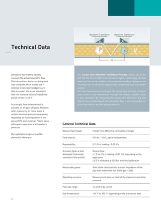 6
Ultrasonic flow meters natively
measure the actual volumetric flow.
The transmitters feature an integrated
flow computer which makes use of
external temperature and pressure
data to convert the actual volumetric
flow into standard volume (mass) flow
based on ISO 12213-1.
In principle, flow measurement is
possible on all types of gases. However,
when measuring on metal pipes, a
certain minimum pressure is required,
depending on the composition of the
gas and the pipe material. Plastic pipes
will support operation at atmospheric
pressure.
Our application engineers will be
pleased to advise you.
	Technical Data
_____
The Transit Time Difference Correlation Principle makes use of the
fact that the time of flight of an ultrasonic signal is affected by the flow
velocity of the carrier medium. Like a swimmer working his way across
a flowing river, an ultrasonic signal travels slower upstream than down-
stream.
Our instruments work according to this transit-time principle: an ultra-
sonic pulse is sent downstream through the medium, another pulse
is sent upstream. By measuring the transit-time difference, the flow
velocity can be determined. The volumetric flow is then calculated out
of the flow velocity and the pipe parameters.
General Technical Data
Measuring principle: Transit time difference correlation principle
Flow velocity: 0.03 to 115 ft/s, pipe size dependent
Repeatability: 0.15­­­% of reading ± 0.03 ft/s
Accuracy (given a fully
developed rotationally
symmetric flow profile)
Volume flow:
± 1 % to 3 % of reading ± 0.03 ft/s, depending on the
application
± 0.5 % of reading ± 0.03 ft/s with field calibration
Measurable gases: Ratio of the characteristic acoustic impedance of the
pipe wall material to that of the gas  3000
Operating pressure: Measurement does not restrict the maximum operating
pressure
Pipe size range: 1/4 inch to 62 inches
Gas temperature: –40 °F to 390 °F, depending on the transducer type
 