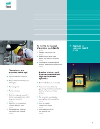 Transducers are
mounted on the pipe
	______
➔	 Very cost-effective installation
	______
➔	 Easy installation without process
interruption
	______
➔	 No welding work
	______
➔	 No risk of leakage
	______
➔	 Cost-advantageous, especially in
high-pressure applications and for
large pipe diameters
	______
➔	 Absolutely no pressure loss,
thus low operating costs
	______
➔	 No pipe diameter reduction,
therefore no pipe clogging
	______
	
No moving mechanical
or pressure loaded parts
	 ______
➔	 Safe and maintenance-free
	______
➔	 Measurements can be made
even at high operating pressures
	______
➔	 Unharmed by pressure peaks (for
example at the onset of condensation)
	______
	Precise, bi-directional
flow measurement with
high measurement
dynamics
	______
➔	 Even minute flows are measurable
	______
➔	 Measurement is unaffected by
gas density, viscosity and composition,
dust, humidity, temperature or
pressure
	______
➔	 Not sensitive to velocity peaks,
swirling flows or transverse flows
	______
➔	 Long-term stable
measurement results
	______
➔	 High measurement rate,
fast response time
	______
	 ➔	 Approved for
explosion hazard
areas
5
 