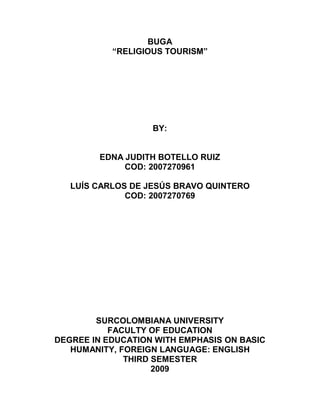 BUGA
           “RELIGIOUS TOURISM”




                   BY:


        EDNA JUDITH BOTELLO RUIZ
             COD: 2007270961

   LUÍS CARLOS DE JESÚS BRAVO QUINTERO
              COD: 2007270769




        SURCOLOMBIANA UNIVERSITY
           FACULTY OF EDUCATION
DEGREE IN EDUCATION WITH EMPHASIS ON BASIC
   HUMANITY, FOREIGN LANGUAGE: ENGLISH
              THIRD SEMESTER
                    2009
 