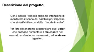 Con il nostro Progetto abbiamo intenzione di
monitorare il sonno dei bambini per impedire
che si verifichi la così detta “morte in culla”.
Per fare ciò andremo a controllare quei valori
che possono aumentare il malessere del
neonato andando, se necessario, ad avvisare
i genitori.
Descrizione del progetto:
 