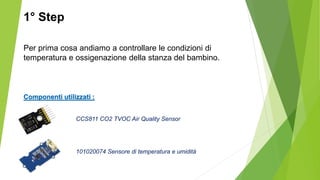 Per prima cosa andiamo a controllare le condizioni di
temperatura e ossigenazione della stanza del bambino.
Componenti utilizzati :
CCS811 CO2 TVOC Air Quality Sensor
101020074 Sensore di temperatura e umidità
1° Step
 